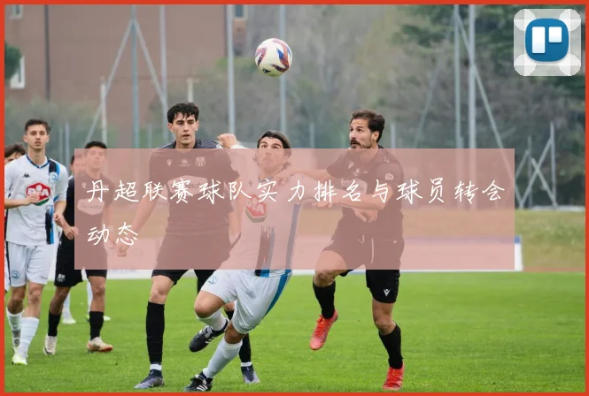 丹超联赛球队实力排名与球员转会动态