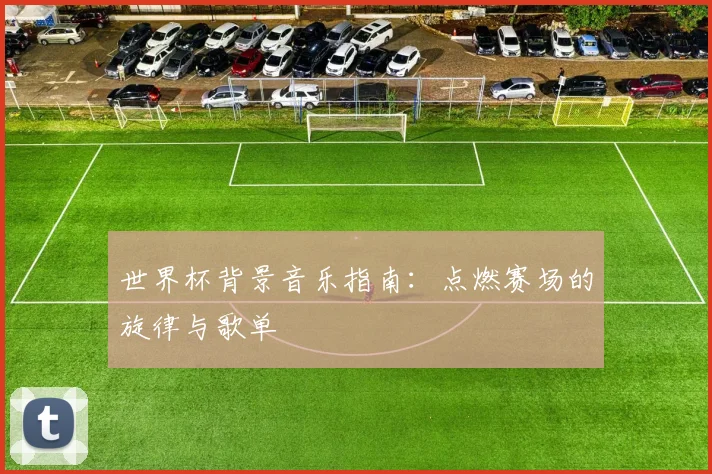 世界杯背景音乐指南：点燃赛场的旋律与歌单