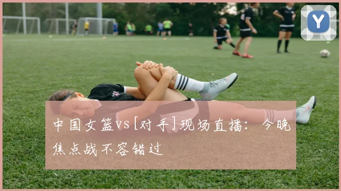 中国女篮vs[对手]现场直播：今晚焦点战不容错过