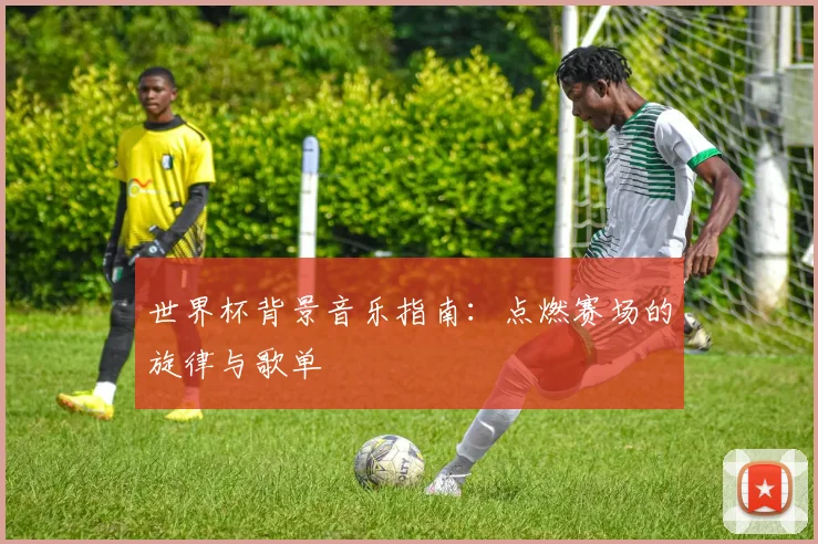世界杯背景音乐指南：点燃赛场的旋律与歌单