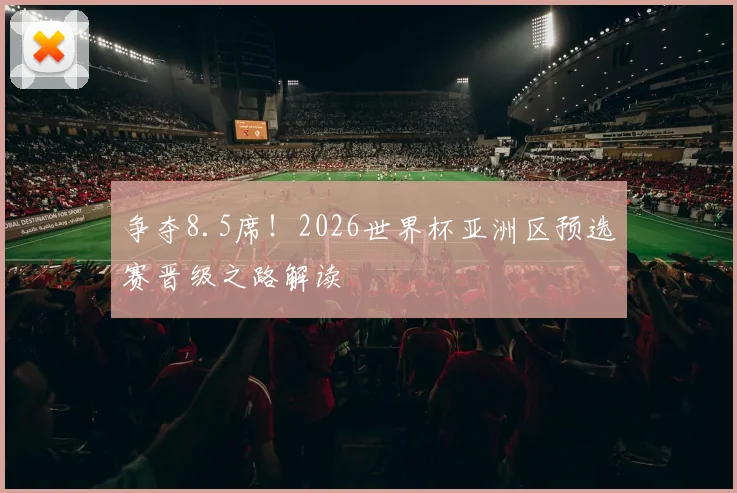 争夺8.5席!2026世界杯亚洲区预选赛晋级之路解读